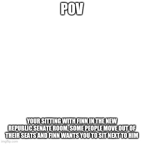 Note: Finn is the chancellor of the new Republic in this rp | POV; YOUR SITTING WITH FINN IN THE NEW REPUBLIC SENATE ROOM, SOME PEOPLE MOVE OUT OF THEIR SEATS AND FINN WANTS YOU TO SIT NEXT TO HIM | image tagged in memes,blank transparent square | made w/ Imgflip meme maker