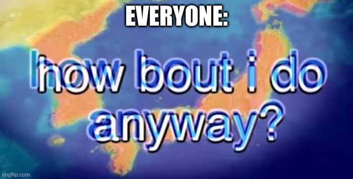 How bout i do anyway | EVERYONE: | image tagged in how bout i do anyway | made w/ Imgflip meme maker