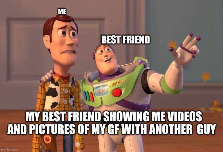 X, X Everywhere Meme | ME; BEST FRIEND; MY BEST FRIEND SHOWING ME VIDEOS AND PICTURES OF MY GF WITH ANOTHER  GUY | image tagged in memes,x x everywhere | made w/ Imgflip meme maker