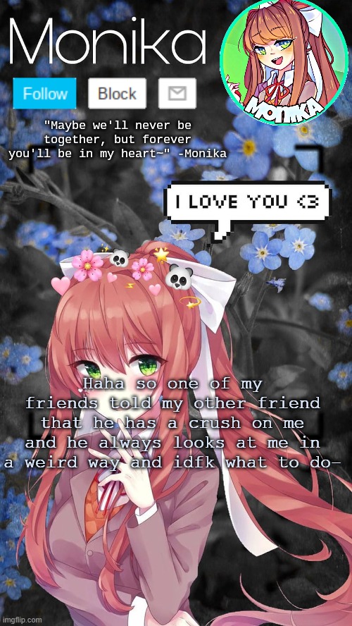 H e l p | Haha so one of my friends told my other friend that he has a crush on me and he always looks at me in a weird way and idfk what to do- | image tagged in monika temp | made w/ Imgflip meme maker