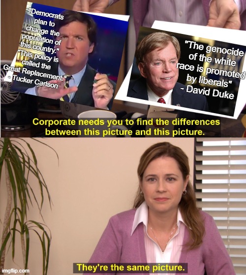 Tucker Carlson is using white nationalist talking points | "Democrats plan to change the population of
this country."
"This policy is called the Great Replacement."
- Tucker Carlson; "The genocide of the white
race is promoted
by liberals"
- David Duke | image tagged in memes,they're the same picture,white nationalism,racism,genocide,tucker carlson | made w/ Imgflip meme maker