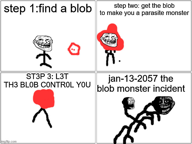 Blank Comic Panel 2x2 Meme | step 1:find a blob; step two: get the blob to make you a parasite monster; ST3P 3: L3T TH3 BL0B C0NTR0L Y0U; jan-13-2057 the blob monster incident | image tagged in memes,blank comic panel 2x2 | made w/ Imgflip meme maker