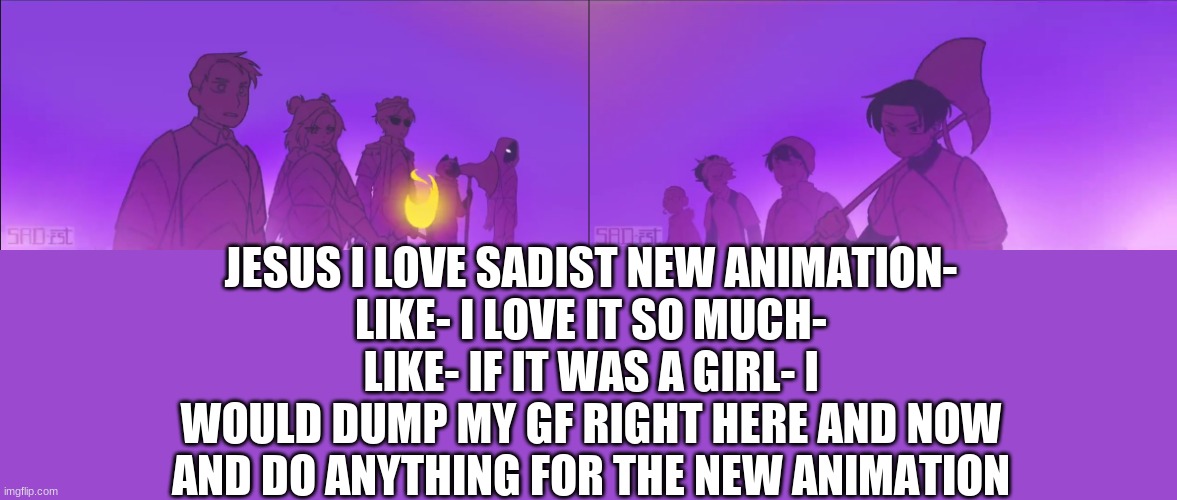 thats an exaggeration- but still- like OMG | JESUS I LOVE SADIST NEW ANIMATION-
LIKE- I LOVE IT SO MUCH-
LIKE- IF IT WAS A GIRL- I WOULD DUMP MY GF RIGHT HERE AND NOW AND DO ANYTHING FOR THE NEW ANIMATION | made w/ Imgflip meme maker