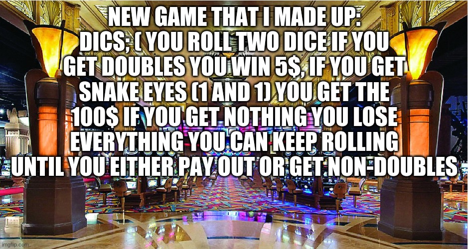 It's not 5$ it's really 1$ sorry for the typo | NEW GAME THAT I MADE UP: DICS; ( YOU ROLL TWO DICE IF YOU GET DOUBLES YOU WIN 5$, IF YOU GET SNAKE EYES (1 AND 1) YOU GET THE 100$ IF YOU GET NOTHING YOU LOSE EVERYTHING YOU CAN KEEP ROLLING UNTIL YOU EITHER PAY OUT OR GET NON-DOUBLES | image tagged in casino | made w/ Imgflip meme maker