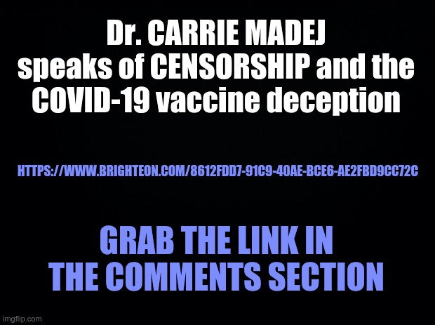 Dr. Carrie Madej - COVID Truth | Dr. CARRIE MADEJ
speaks of CENSORSHIP and the COVID-19 vaccine deception; HTTPS://WWW.BRIGHTEON.COM/8612FDD7-91C9-40AE-BCE6-AE2FBD9CC72C; GRAB THE LINK IN THE COMMENTS SECTION | image tagged in covid,covid-19,covid 19,vaccines | made w/ Imgflip meme maker