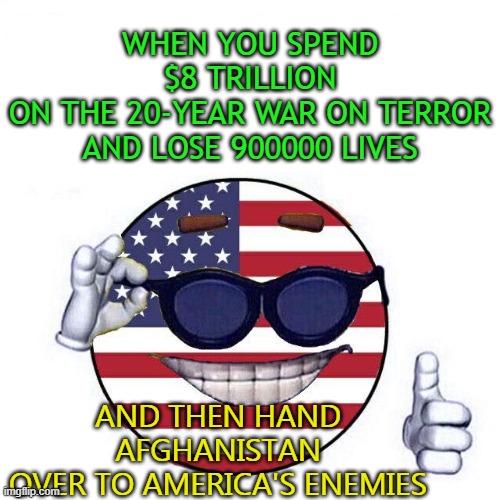 When you spend $8 trillion on the 20-year war on terror; and then hand Afghanistan over to America's enemies | WHEN YOU SPEND $8 TRILLION
ON THE 20-YEAR WAR ON TERROR
AND LOSE 900000 LIVES; AND THEN HAND
AFGHANISTAN
OVER TO AMERICA'S ENEMIES | image tagged in cool america ball | made w/ Imgflip meme maker