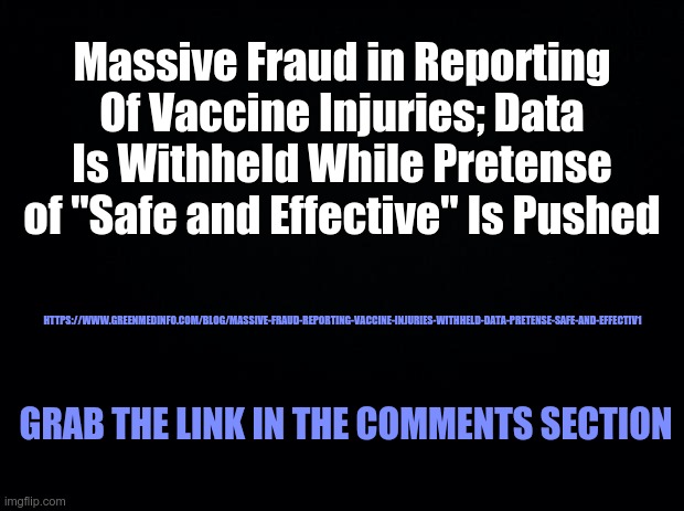 Massive Reporting Fraud - COVID Truth | Massive Fraud in Reporting Of Vaccine Injuries; Data Is Withheld While Pretense of "Safe and Effective" Is Pushed; HTTPS://WWW.GREENMEDINFO.COM/BLOG/MASSIVE-FRAUD-REPORTING-VACCINE-INJURIES-WITHHELD-DATA-PRETENSE-SAFE-AND-EFFECTIV1; GRAB THE LINK IN THE COMMENTS SECTION | image tagged in covid,covid-19,covid 19,fraud | made w/ Imgflip meme maker