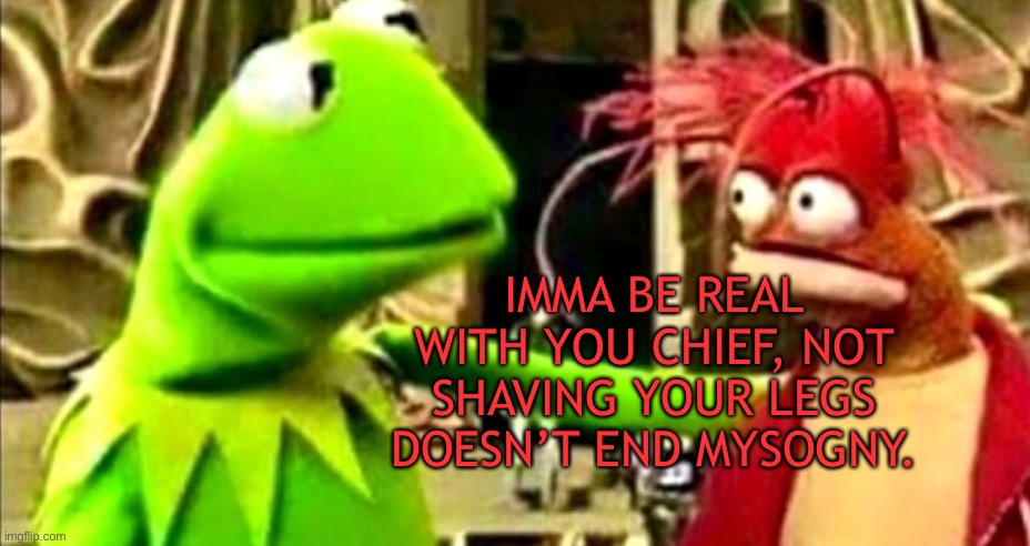 kermit imma be real with you chief | IMMA BE REAL WITH YOU CHIEF, NOT SHAVING YOUR LEGS DOESN’T END MYSOGNY. | image tagged in kermit imma be real with you chief | made w/ Imgflip meme maker