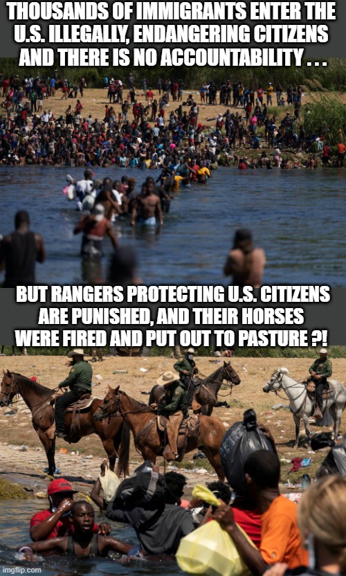 illegals invading the border, rangers defending the border | THOUSANDS OF IMMIGRANTS ENTER THE 
U.S. ILLEGALLY, ENDANGERING CITIZENS 
AND THERE IS NO ACCOUNTABILITY . . . BUT RANGERS PROTECTING U.S. CITIZENS
ARE PUNISHED, AND THEIR HORSES 
WERE FIRED AND PUT OUT TO PASTURE ?! | image tagged in political meme,illegal immigration,open borders,accountability,horses,texas rangers | made w/ Imgflip meme maker