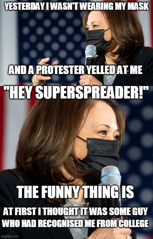 VP SUPERSPREADER HARRIS | YESTERDAY I WASN'T WEARING MY MASK; AND A PROTESTER YELLED AT ME; "HEY SUPERSPREADER!"; THE FUNNY THING IS; AT FIRST I THOUGHT IT WAS SOME GUY; WHO HAD RECOGNISED ME FROM COLLEGE | image tagged in kamala harris,superspreader,face mask,covid-19 | made w/ Imgflip meme maker