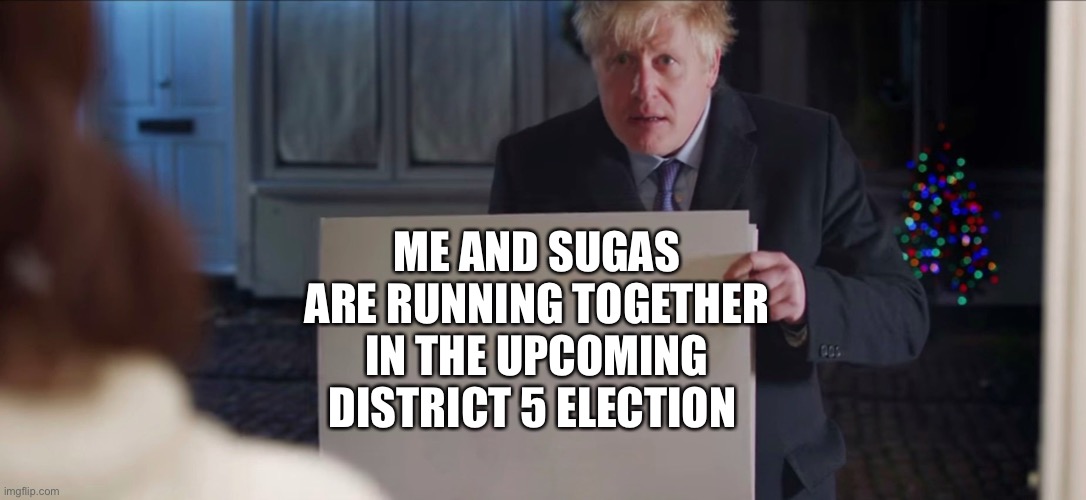 Boris Johnson | ME AND SUGAS ARE RUNNING TOGETHER IN THE UPCOMING DISTRICT 5 ELECTION | image tagged in boris johnson | made w/ Imgflip meme maker