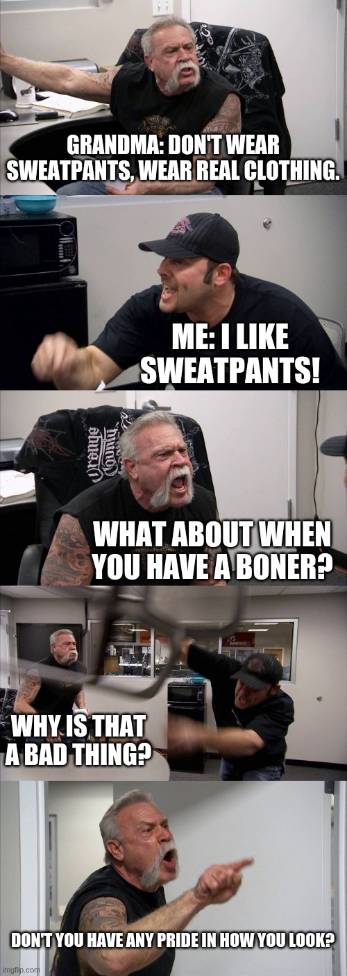 100% of y'all can relate. |  GRANDMA: DON'T WEAR SWEATPANTS, WEAR REAL CLOTHING. ME: I LIKE SWEATPANTS! WHAT ABOUT WHEN YOU HAVE A BONER? WHY IS THAT A BAD THING? DON'T YOU HAVE ANY PRIDE IN HOW YOU LOOK? | image tagged in memes,american chopper argument,sweatpants,grandma moment | made w/ Imgflip meme maker