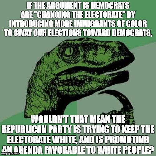 "Keep America white" - GOP, probably | IF THE ARGUMENT IS DEMOCRATS ARE "CHANGING THE ELECTORATE" BY INTRODUCING MORE IMMIGRANTS OF COLOR TO SWAY OUR ELECTIONS TOWARD DEMOCRATS, WOULDN'T THAT MEAN THE REPUBLICAN PARTY IS TRYING TO KEEP THE ELECTORATE WHITE, AND IS PROMOTING AN AGENDA FAVORABLE TO WHITE PEOPLE? | image tagged in memes,philosoraptor,republicans,racism,immigration,democrats | made w/ Imgflip meme maker