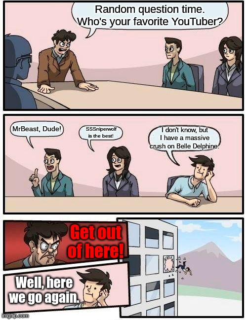 The Boardroom Meeting is back again! | Random question time. Who's your favorite YouTuber? MrBeast, Dude! SSSniperwolf is the best! I don't know, but I have a massive crush on Belle Delphine. Get out of here! Well, here we go again. | image tagged in memes,boardroom meeting suggestion | made w/ Imgflip meme maker