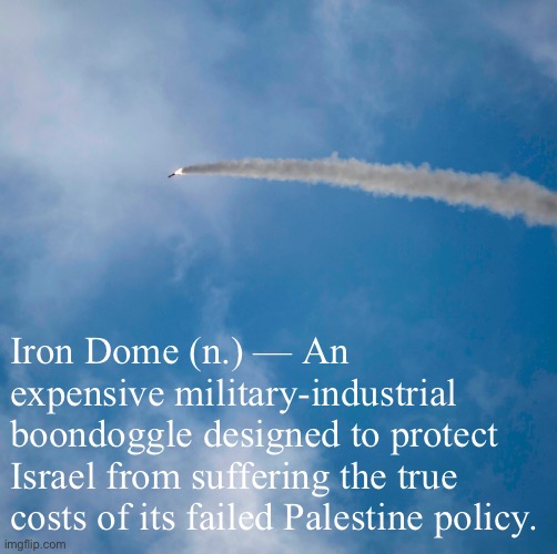 If Israel wants to shoot down Hamas rockets for the next 100 years, let it. But the U.S. shouldn’t be funding it. Spend it here. | Iron Dome (n.) — An expensive military-industrial boondoggle designed to protect Israel from suffering the true costs of its failed Palestine policy. | image tagged in iron dome,israel,palestine,military,military industrial complex,middle east | made w/ Imgflip meme maker