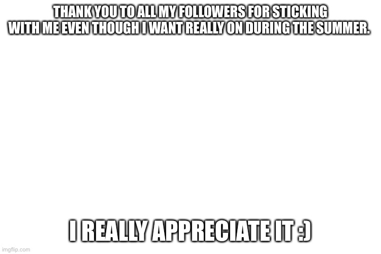 Thank you | THANK YOU TO ALL MY FOLLOWERS FOR STICKING WITH ME EVEN THOUGH I WANT REALLY ON DURING THE SUMMER. I REALLY APPRECIATE IT :) | image tagged in thank you | made w/ Imgflip meme maker