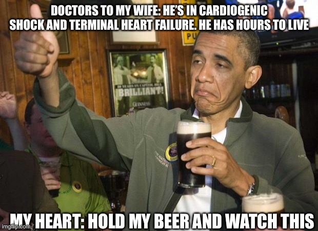 I’m not dead yet, Drs |  DOCTORS TO MY WIFE: HE’S IN CARDIOGENIC SHOCK AND TERMINAL HEART FAILURE. HE HAS HOURS TO LIVE; MY HEART: HOLD MY BEER AND WATCH THIS | image tagged in obama beer,hold my beer,cardiogenic shock,heart,terminal illness | made w/ Imgflip meme maker