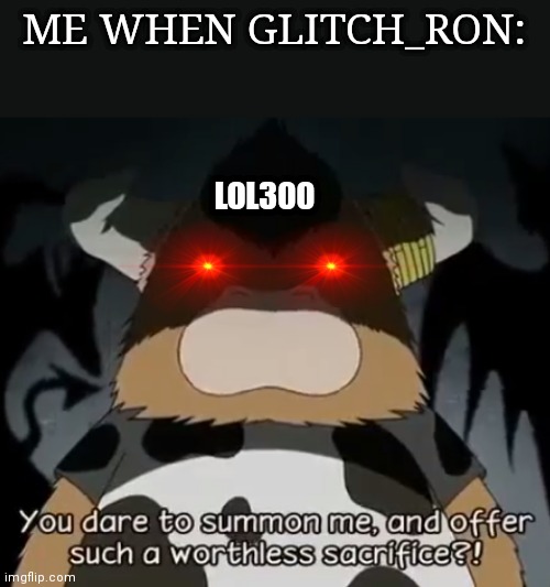 Me when glitch_ron | ME WHEN GLITCH_RON:; LOL300 | image tagged in you dare to summon me and offer such a worthless sacrifice | made w/ Imgflip meme maker