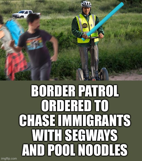 The new order handed down today will force the Border Patrol to wave their pool noodles and playfully slap at immigrants… | BORDER PATROL ORDERED TO CHASE IMMIGRANTS WITH SEGWAYS AND POOL NOODLES | image tagged in pool noodles are racist | made w/ Imgflip meme maker