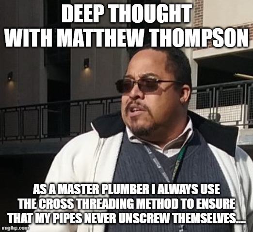 Matthew Thompson | DEEP THOUGHT WITH MATTHEW THOMPSON; AS A MASTER PLUMBER I ALWAYS USE THE CROSS THREADING METHOD TO ENSURE THAT MY PIPES NEVER UNSCREW THEMSELVES.... | image tagged in funny | made w/ Imgflip meme maker