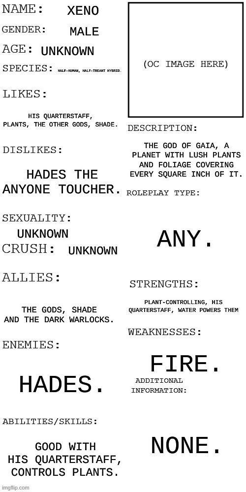 Introducing Xeno. | XENO; MALE; UNKNOWN; HALF-HUMAN, HALF-TREANT HYBRID. HIS QUARTERSTAFF, PLANTS, THE OTHER GODS, SHADE. THE GOD OF GAIA, A PLANET WITH LUSH PLANTS AND FOLIAGE COVERING EVERY SQUARE INCH OF IT. HADES THE ANYONE TOUCHER. ANY. UNKNOWN; UNKNOWN; PLANT-CONTROLLING, HIS QUARTERSTAFF, WATER POWERS THEM; THE GODS, SHADE AND THE DARK WARLOCKS. FIRE. HADES. NONE. GOOD WITH HIS QUARTERSTAFF, CONTROLS PLANTS. | image tagged in updated roleplay oc showcase | made w/ Imgflip meme maker