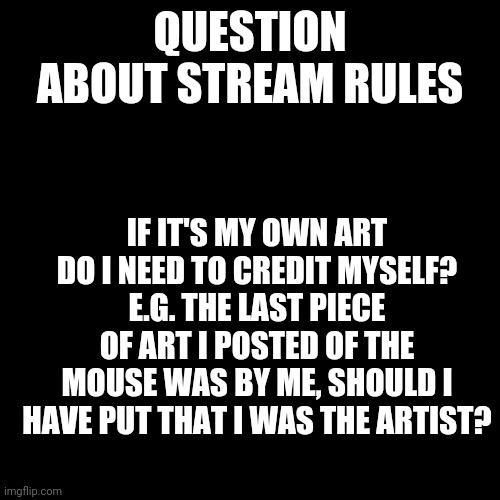 Blank Transparent Square |  QUESTION ABOUT STREAM RULES; IF IT'S MY OWN ART DO I NEED TO CREDIT MYSELF? E.G. THE LAST PIECE OF ART I POSTED OF THE MOUSE WAS BY ME, SHOULD I HAVE PUT THAT I WAS THE ARTIST? | image tagged in memes,blank transparent square,question,furry | made w/ Imgflip meme maker