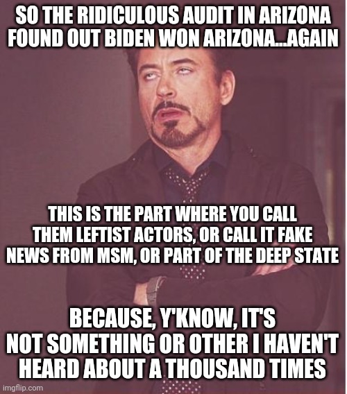 Keep on denying reality, I guess. | SO THE RIDICULOUS AUDIT IN ARIZONA FOUND OUT BIDEN WON ARIZONA...AGAIN; THIS IS THE PART WHERE YOU CALL THEM LEFTIST ACTORS, OR CALL IT FAKE NEWS FROM MSM, OR PART OF THE DEEP STATE; BECAUSE, Y'KNOW, IT'S NOT SOMETHING OR OTHER I HAVEN'T HEARD ABOUT A THOUSAND TIMES | image tagged in memes,face you make robert downey jr | made w/ Imgflip meme maker