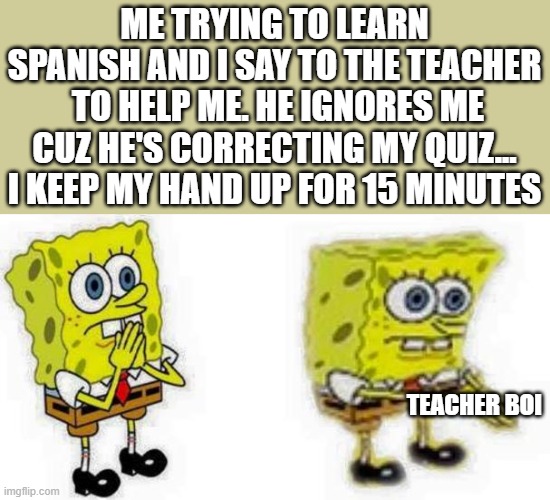 annoying right? | ME TRYING TO LEARN SPANISH AND I SAY TO THE TEACHER  TO HELP ME. HE IGNORES ME CUZ HE'S CORRECTING MY QUIZ... I KEEP MY HAND UP FOR 15 MINUTES; TEACHER BOI | image tagged in spongebob inhale boi | made w/ Imgflip meme maker