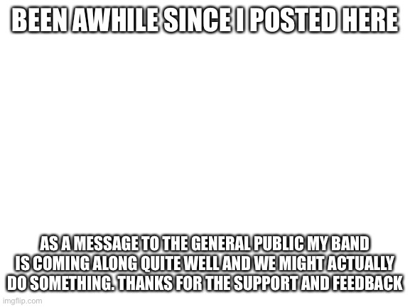 A large thanks |  BEEN AWHILE SINCE I POSTED HERE; AS A MESSAGE TO THE GENERAL PUBLIC MY BAND IS COMING ALONG QUITE WELL AND WE MIGHT ACTUALLY DO SOMETHING. THANKS FOR THE SUPPORT AND FEEDBACK | image tagged in blank white template | made w/ Imgflip meme maker