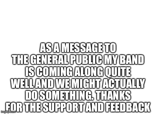 Thanks to the users who gave me feedback. It’s all appreciated | AS A MESSAGE TO THE GENERAL PUBLIC MY BAND IS COMING ALONG QUITE WELL AND WE MIGHT ACTUALLY DO SOMETHING. THANKS FOR THE SUPPORT AND FEEDBACK | image tagged in blank white template | made w/ Imgflip meme maker