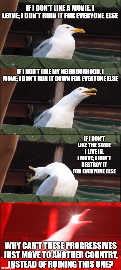 Inhaling Seagull Meme | IF I DON'T LIKE A MOVIE, I LEAVE; I DON'T RUIN IT FOR EVERYONE ELSE; IF I DON'T LIKE MY NEIGHBORHOOD, I MOVE; I DON'T RUN IT DOWN FOR EVERYONE ELSE; IF I DON'T LIKE THE STATE I LIVE IN, I MOVE; I DON'T DESTROY IT FOR EVERYONE ELSE; WHY CAN'T THESE PROGRESSIVES JUST MOVE TO ANOTHER COUNTRY, INSTEAD OF RUINING THIS ONE? | image tagged in memes,inhaling seagull | made w/ Imgflip meme maker