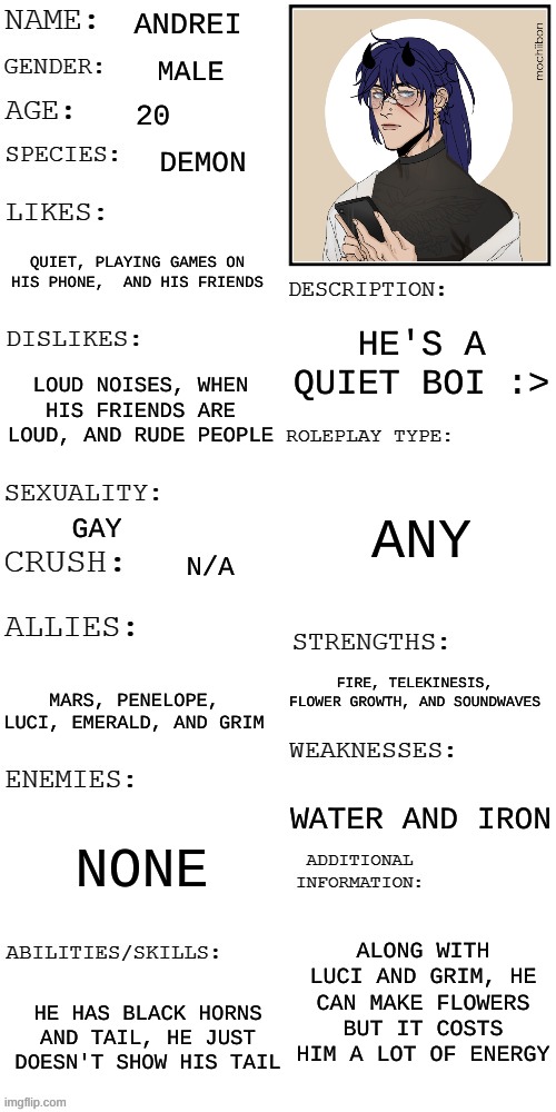 I have a PROBLEM I KNOW- | ANDREI; MALE; 20; DEMON; QUIET, PLAYING GAMES ON HIS PHONE,  AND HIS FRIENDS; HE'S A QUIET BOI :>; LOUD NOISES, WHEN HIS FRIENDS ARE LOUD, AND RUDE PEOPLE; ANY; GAY; N/A; FIRE, TELEKINESIS, FLOWER GROWTH, AND SOUNDWAVES; MARS, PENELOPE, LUCI, EMERALD, AND GRIM; WATER AND IRON; NONE; ALONG WITH LUCI AND GRIM, HE CAN MAKE FLOWERS BUT IT COSTS HIM A LOT OF ENERGY; HE HAS BLACK HORNS AND TAIL, HE JUST DOESN'T SHOW HIS TAIL | image tagged in updated roleplay oc showcase | made w/ Imgflip meme maker