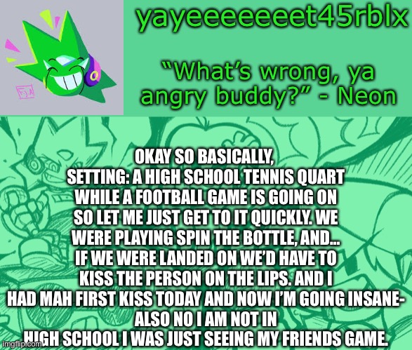 Okay here’s the story. ;-; | OKAY SO BASICALLY, 
SETTING: A HIGH SCHOOL TENNIS QUART WHILE A FOOTBALL GAME IS GOING ON
SO LET ME JUST GET TO IT QUICKLY. WE WERE PLAYING SPIN THE BOTTLE, AND… IF WE WERE LANDED ON WE’D HAVE TO KISS THE PERSON ON THE LIPS. AND I HAD MAH FIRST KISS TODAY AND NOW I’M GOING INSANE-
ALSO NO I AM NOT IN HIGH SCHOOL I WAS JUST SEEING MY FRIENDS GAME. | image tagged in yayeeeeeeet45rblx s adventneon temp | made w/ Imgflip meme maker