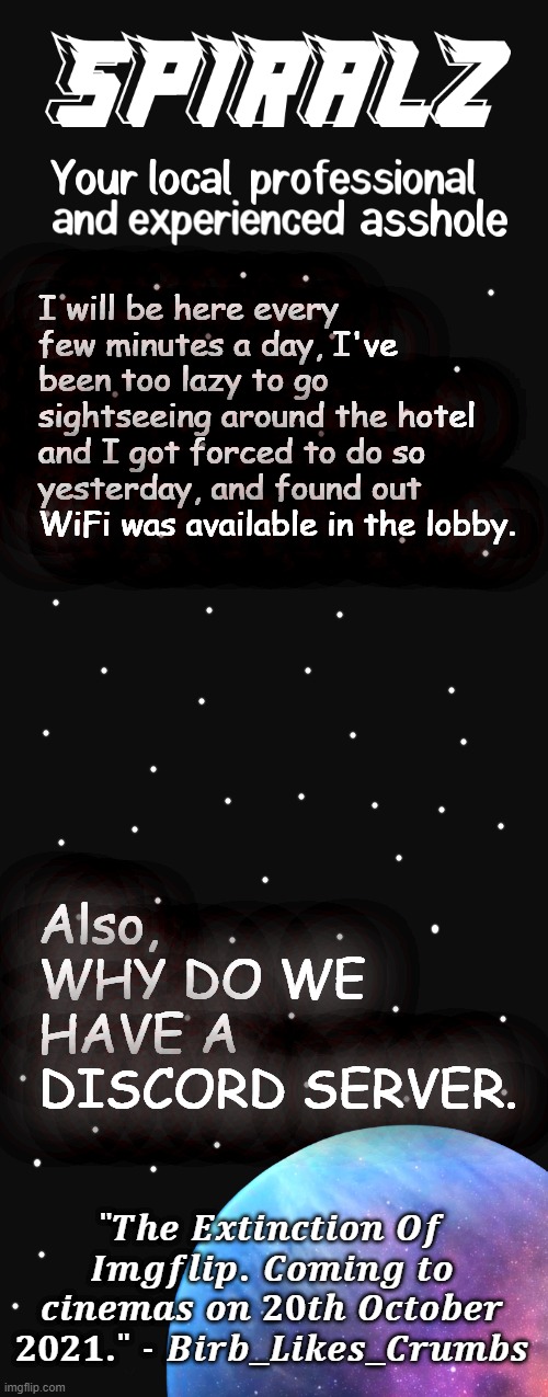 I will be here every few minutes a day, I've been too lazy to go sightseeing around the hotel and I got forced to do so yesterday, and found out WiFi was available in the lobby. Also, WHY DO WE HAVE A DISCORD SERVER. | image tagged in spiralz planet template | made w/ Imgflip meme maker