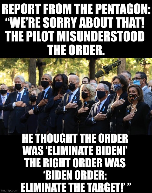 Pentagon report. | REPORT FROM THE PENTAGON:
“WE’RE SORRY ABOUT THAT! 
THE PILOT MISUNDERSTOOD 
THE ORDER. HE THOUGHT THE ORDER 
WAS ‘ELIMINATE BIDEN!’ 
THE RIGHT ORDER WAS 
‘BIDEN ORDER: 
ELIMINATE THE TARGET!’ ” | image tagged in joe biden,biden,pentagon,us military | made w/ Imgflip meme maker