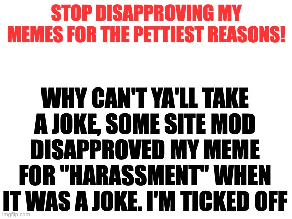 Come at me mods, I'm not scared of you anymore, stop with your bullsh*t | STOP DISAPPROVING MY MEMES FOR THE PETTIEST REASONS! WHY CAN'T YA'LL TAKE A JOKE, SOME SITE MOD DISAPPROVED MY MEME FOR ''HARASSMENT'' WHEN IT WAS A JOKE. I'M TICKED OFF | image tagged in blank white template | made w/ Imgflip meme maker