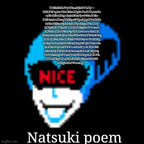It's in Base64 | '
T3BlbiBZb3VyIFRoaXJkIEV5ZQ==

SSBjYW4gZmVlbCB0aGUgdGVuZGVybmVz
cyBvZiBoZXIgc2tpbiB0aHJvdWdoIHRo
ZSBrbmlmZSwgYXMgaWYgaXQgd2VyZSBh
biBleHRlbnNpb24gb2YgbXkgc2Vuc2Ug
b2YgdG91Y2guIE15IGJvZHkgbmVhcmx5
IGNvbnZ1bHNlcy4gVGhlcmUncyBzb21l
dGhpbmcgaW5jcmVkaWJseSBmYWludCwg
ZGVlcCBkb3duLCB0aGF0IHNjcmVhbXMg
dG8gcmVzaXN0IHRoaXMgdW5jb250cm9s
bGFibGUgcGxlYXN1cmUuIEJ1dCBJIGNh
biBhbHJlYWR5IHRlbGwgdGhhdCBJJ20g
YmVpbmcgcHVzaGVkIG92ZXIgdGhlIGVk
Z2UuIEkgY2FuJ3QuLi5JIGNhbid0IHN0
b3AgbXlzZWxmLg==; Natsuki poem | image tagged in nice | made w/ Imgflip meme maker