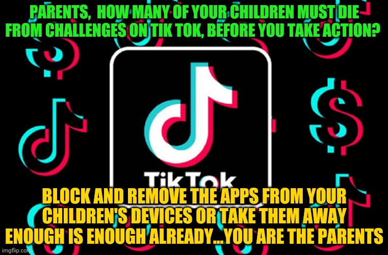 tik tok | PARENTS,  HOW MANY OF YOUR CHILDREN MUST DIE FROM CHALLENGES ON TIK TOK, BEFORE YOU TAKE ACTION? BLOCK AND REMOVE THE APPS FROM YOUR CHILDREN'S DEVICES OR TAKE THEM AWAY ENOUGH IS ENOUGH ALREADY...YOU ARE THE PARENTS | image tagged in tik tok | made w/ Imgflip meme maker