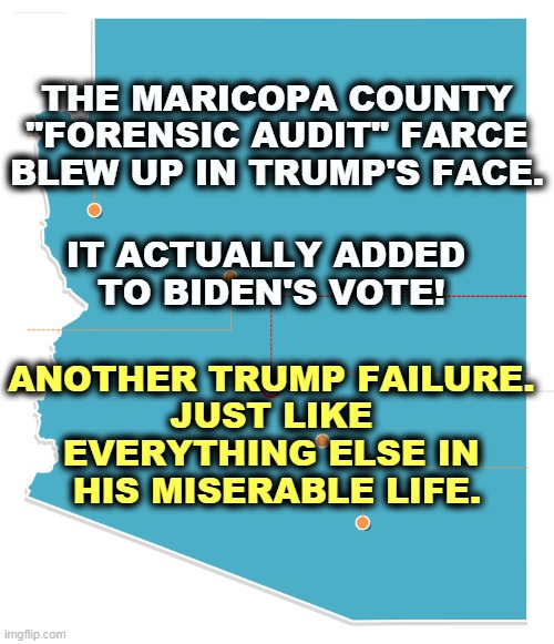 REPUBLICANS FOUND NO FRAUD! There was NO STEAL! Trump lost. Biden won. Trump failed. Deal with it. | THE MARICOPA COUNTY "FORENSIC AUDIT" FARCE BLEW UP IN TRUMP'S FACE. IT ACTUALLY ADDED 
TO BIDEN'S VOTE! ANOTHER TRUMP FAILURE. 
JUST LIKE 
EVERYTHING ELSE IN 
HIS MISERABLE LIFE. | image tagged in biden,arizona,victory,trump,loser,failure | made w/ Imgflip meme maker
