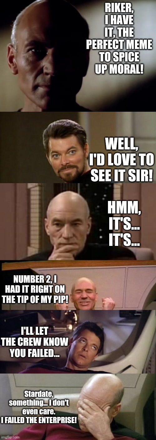 A shout-out to all those with meme-block. | RIKER, I HAVE IT, THE PERFECT MEME TO SPICE UP MORAL! WELL, I'D LOVE TO SEE IT SIR! HMM, IT'S... IT'S... NUMBER 2, I HAD IT RIGHT ON THE TIP OF MY PIP! I'LL LET THE CREW KNOW YOU FAILED... Stardate, something... I don't even care.
I FAILED THE ENTERPRISE! | image tagged in shadow-card,riker,picard thinking,excited picard,riker eyeroll,memes | made w/ Imgflip meme maker