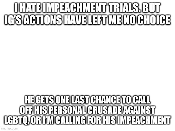 [blank white template with no textbox editing, so you know shit just got real] | I HATE IMPEACHMENT TRIALS. BUT IG’S ACTIONS HAVE LEFT ME NO CHOICE; HE GETS ONE LAST CHANCE TO CALL OFF HIS PERSONAL CRUSADE AGAINST LGBTQ, OR I’M CALLING FOR HIS IMPEACHMENT | image tagged in blank white template,impeach,ig,impeach the,incognito,guy | made w/ Imgflip meme maker