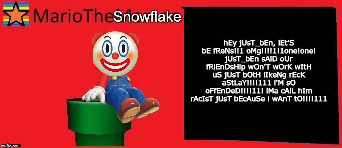 MarioTheMemer announcement template v1 | Snowflake; hEy jUsT_bEn, lEt'S bE fReNs!!1 oMg!!!!1!1one!one! jUsT_bEn sAiD oUr fRiEnDsHip wOn'T wOrK wItH uS jUsT bOtH lIkeNg rEcK aStLaY!!!!111 i'M sO oFfEnDeD!!!!11! iMa cAlL hIm rAcIsT jUsT bEcAuSe i wAnT tO!!!!111 | image tagged in mariothememer announcement template v1 | made w/ Imgflip meme maker