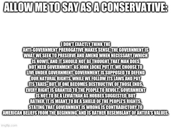 Government does not need total power, but don't take it for granted. | I DON'T EXACTLY THINK THE ANTI-GOVERNMENT PREROGATIVE MAKES SENSE. THE GOVERNMENT IS WHAT WE SEEK TO PRESERVE AND AMEND WHEN NECESSARY (WHICH IS NOW!), AND IT SHOULD NOT BE THOUGHT THAT MAN DOES NOT NEED GOVERNMENT. AS JOHN LOCKE PUT IT, WE CHOOSE TO LIVE UNDER GOVERNMENT. GOVERNMENT IS SUPPOSED TO DEFEND OUR NATURAL RIGHTS, WHILE WE FOLLOW ITS LAWS AND PAY ITS TAXES- BUT, IF ONE BECOMES DESTRUCTIVE OF THOSE ENDS, EVERY RIGHT IS GRANTED TO THE PEOPLE TO REVOLT. GOVERNMENT IS NOT TO BE A LEVIATHAN AS HOBBES SUGGESTED, BUT RATHER, IT IS MEANT TO BE A SHIELD OF THE PEOPLE'S RIGHTS. STATING THAT GOVERNMENT IS WRONG IS CONTRADICTORY TO AMERICAN BELIEFS FROM THE BEGINNING, AND IS RATHER RESEMBLANT OF ANTIFA'S VALUES. ALLOW ME TO SAY AS A CONSERVATIVE: | image tagged in blank white template | made w/ Imgflip meme maker