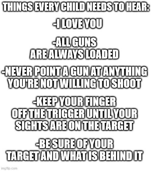 Gun Safety | THINGS EVERY CHILD NEEDS TO HEAR:; -I LOVE YOU; -ALL GUNS ARE ALWAYS LOADED; -NEVER POINT A GUN AT ANYTHING YOU'RE NOT WILLING TO SHOOT; -KEEP YOUR FINGER OFF THE TRIGGER UNTIL YOUR SIGHTS ARE ON THE TARGET; -BE SURE OF YOUR TARGET AND WHAT IS BEHIND IT | image tagged in blank white template | made w/ Imgflip meme maker