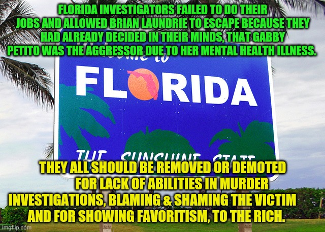 Florida | FLORIDA INVESTIGATORS FAILED TO DO THEIR JOBS AND ALLOWED BRIAN LAUNDRIE TO ESCAPE BECAUSE THEY HAD ALREADY DECIDED IN THEIR MINDS, THAT GABBY PETITO WAS THE AGGRESSOR DUE TO HER MENTAL HEALTH ILLNESS. THEY ALL SHOULD BE REMOVED OR DEMOTED        FOR LACK OF ABILITIES IN MURDER INVESTIGATIONS, BLAMING & SHAMING THE VICTIM             AND FOR SHOWING FAVORITISM, TO THE RICH. | image tagged in florida | made w/ Imgflip meme maker