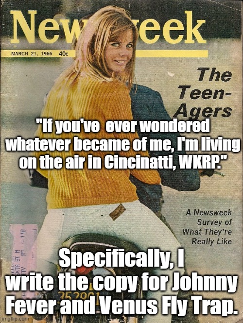 Mostly for you older people | "If you've  ever wondered whatever became of me, I'm living on the air in Cincinatti, WKRP."; Specifically, I write the copy for Johnny Fever and Venus Fly Trap. | image tagged in tv show,tv series | made w/ Imgflip meme maker