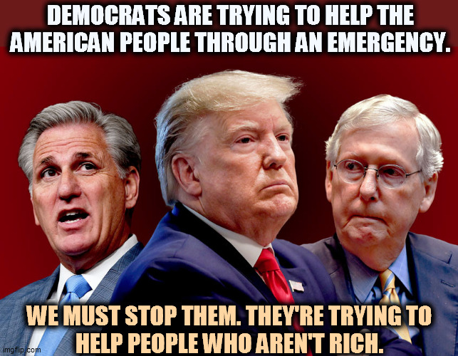 McCarthy, Trump, McConnell - Gamey Old Pigs |  DEMOCRATS ARE TRYING TO HELP THE AMERICAN PEOPLE THROUGH AN EMERGENCY. WE MUST STOP THEM. THEY'RE TRYING TOHELP PEOPLE WHO AREN'T RICH. | image tagged in mccarthy trump mcconnell - gamey old pigs,republican,obstruction,pandemic,emergency | made w/ Imgflip meme maker