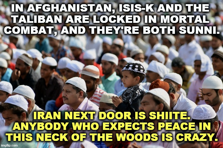 Gee, just like the Republican Party. | IN AFGHANISTAN, ISIS-K AND THE 
TALIBAN ARE LOCKED IN MORTAL 
COMBAT, AND THEY'RE BOTH SUNNI. IRAN NEXT DOOR IS SHIITE. ANYBODY WHO EXPECTS PEACE IN THIS NECK OF THE WOODS IS CRAZY. | image tagged in afghanistan,isis,taliban,iran,always,fighting | made w/ Imgflip meme maker
