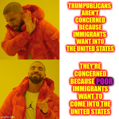 If They Were Rich Trumpublicans Would Be Drooling All Over Themselves | TRUMPUBLICANS 
AREN'T CONCERNED BECAUSE IMMIGRANTS 
WANT INTO THE UNITED STATES; THEY'RE CONCERNED BECAUSE POOR IMMIGRANTS WANT TO COME INTO THE UNITED STATES; POOR | image tagged in memes,drake hotline bling,scumbag republicans,immigrants,immigration,rich people | made w/ Imgflip meme maker