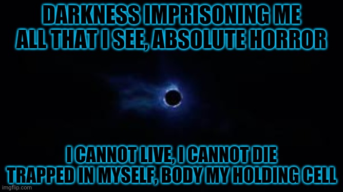 One | DARKNESS IMPRISONING ME
ALL THAT I SEE, ABSOLUTE HORROR; I CANNOT LIVE, I CANNOT DIE
TRAPPED IN MYSELF, BODY MY HOLDING CELL | image tagged in fortnite black hole,metallica,heavy metal,song lyrics,black hole | made w/ Imgflip meme maker